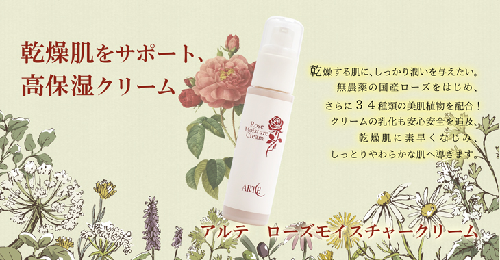 乾燥肌をサポート、
高保湿クリーム。アルテ ローズモイスチャークリーム。乾燥する肌に、しっかり潤いを与えたい。
無農薬の国産ローズをはじめ、
さらに34種類の美肌植物を配合!
クリームの乳化も安心安全を追及、
乾燥肌に素早くなじみ、
しっとりやわらかな肌へ導きます。