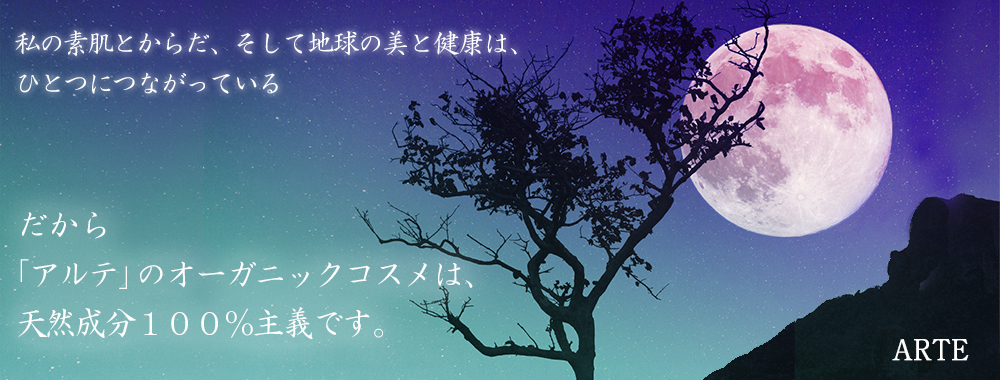 私の素肌とからだ、そして地球の美と健康は、ひとつにつながっている～だから「アルテ」のオーガニックコスメは天然成分100％主義です。