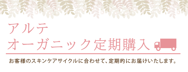 アルテオーガニック定期購入 『お客様のスキンケアサイクルに合わせて、定期的にお届けいたします。